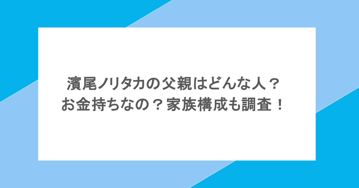 濱尾ノリタカの父親はどんな人？お金持ちなの？家族構成も調査！