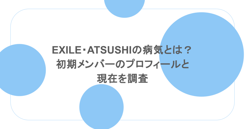 EXILE・ATSUSHIの病気とは？初期メンバーのプロフィールと現在を調査