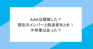 AAAは解散した？現在のメンバーと脱退者まとめ！不祥事はあった？